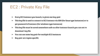 EC2 : Private Key File
➢ Every EC2 instance you launch, is given one key-pair
➢ This key file is used to connect to EC2 instance via SSH (for linux type instances) or to
get password of instance (for windows type instances)
➢ This key file must be saved somewhere safe as after instance launch you can not re
download key file
➢ You can use same key pair for multiple EC2 instances
➢ Key pair are region specific
 