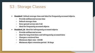S3 : Storage Classes
➢ Standard : Default storage class and ideal for frequently accessed objects.
○ Provide millisecond access time
○ Default storage class
○ Data spread across min 3 AZ
○ Ideal for frequently accessed objects
➢ Standard_IA : Ideal for infrequently accessed objects
○ Provide millisecond access
○ Ideal for long lived data and infrequently accessed data
○ Charges a retrieval fees
○ Minimum object size : 128 KB
○ Minimum object retention period : 30 days
 