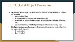 S3 : Bucket & Object Properties
➢ Versioning : Versioning lets you store multiple versions of objects identified uniquely
by VersionId
○ By default disabled
○ Protection from unintended overrides and deletion
○ When object is deleted, a delete marker is created rather than deleting object
itself
○ Use in combination with Life Cycle Management to control storage costs
➢ Life Cycle Management : Manage your objects so that they are stored cost effectively
throughout their lifecycle.
○ Transition Rule
○ Expiration Rule
 