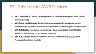 S3 : Other Useful AWS Services
➢ AWS Cloudfront : A Content Delivery Network (CDN) to accelerate your static content
delivery globally.
➢ AWS Elastic Load Balancer : To distribute your server load / web request evenly
across multiple servers to improve server performance, reliability and fault tolerance
➢ AWS Auto Scaling : Scale your server size up / down as per requirement / load in
minutes to maintain server performance and cost
➢ AWS RDS : Amazon managed relational database service for MySql, SQL Server,
Postgresql, Oracle and Mariadb
 