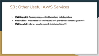 S3 : Other Useful AWS Services
➢ AWS MongoDB : Amazon managed, highly scalable NoSql database
➢ AWS Lambda : AWS serverless approach to host your servers or to run your code
➢ AWS Snowball : MIgrate your large scale data from / to AWS
 