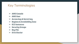 Key Terminologies
➢ AWS Console
➢ AWS User
➢ Access key & Secret key
➢ Regions & Availability Zone
➢ EC2 Instances
➢ Security Groups
➢ Key File
➢ S3 & Glaciar
 