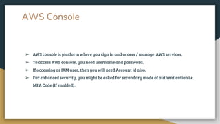 AWS Console
➢ AWS console is platform where you sign in and access / manage AWS services.
➢ To access AWS console, you need username and password.
➢ If accessing as IAM user, then you will need Account Id also.
➢ For enhanced security, you might be asked for secondary mode of authentication i.e.
MFA Code (If enabled).
 