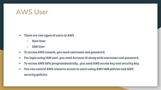 AWS User
➢ There are two types of users in AWS
○ Root User
○ IAM User
➢ To access AWS console, you need username and password.
➢ For login using IAM user, you need Account Id along with username and password.
➢ To access AWS APIs programmatically , you need AWS access key and security key.
➢ You can control AWS resource access to users using AWS IAM policies and AWS
security policies.
 