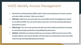 AWS Identity Access Management
➢ Identity Access Management (IAM) is place where you manage your all users, groups
and roles. IAM is all about “Who can do what ?”
➢ IAM Users : IAM users are users who can access AWS console via logging into console
or via APIs and SDK. You can control what, each user can do by attaching IAM policy
documents to users.
➢ IAM Groups : You can create groups and add users with similar permissions to groups
to centrally manage permissions using IAM policy documents.
➢ IAM Role : IAM Roles are identity which you can assign to AWS resources such as EC2,
Lambda, RDS etc and control whether and how they can communicate with other AWS
resources by attaching IAM policy documents.
 