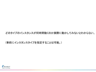 どのタイプのインスタンスが何時間動くのか実際に動かしてみないとわからない。
(事前にインスタンスタイプを指定することは可能。)
 