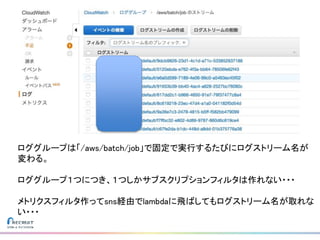 ロググループは「/aws/batch/job」で固定で実行するたびにログストリーム名が
変わる。
ロググループ１つにつき、１つしかサブスクリプションフィルタは作れない・・・
メトリクスフィルタ作ってsns経由でlambdaに飛ばしてもログストリーム名が取れな
い・・・
 