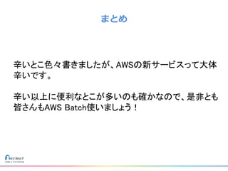 まとめ
辛いとこ色々書きましたが、AWSの新サービスって大体
辛いです。
辛い以上に便利なとこが多いのも確かなので、是非とも
皆さんもAWS Batch使いましょう！
 