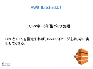 AWS Batchとは？
フルマネージド型バッチ処理
CPUとメモリを指定すれば、Dockerイメージをよしなに実
行してくれる。
 