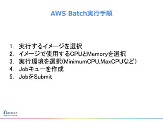 AWS Batch実行手順
1. 実行するイメージを選択
2. イメージで使用するCPUとMemoryを選択
3. 実行環境を選択(MinimumCPU,MaxCPUなど)
4. Jobキューを作成
5. JobをSubmit
 