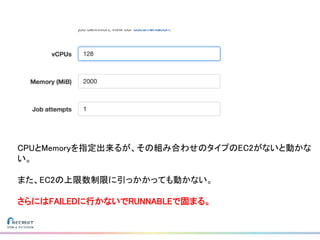 CPUとMemoryを指定出来るが、その組み合わせのタイプのEC2がないと動かな
い。
また、EC2の上限数制限に引っかかっても動かない。
さらにはFAILEDに行かないでRUNNABLEで固まる。
 