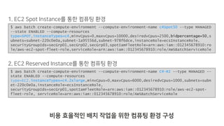 $ aws batch create-compute-environment --compute-environment-name c4Spot50 --type MANAGED
--state ENABLED --compute-resources
type=SPOT,instanceTypes=c4,minvCpus=0,maxvCpus=10000,desiredvCpus=2500,bidpercentage=50,s
ubnets=subnet-220c0e0a,subnet-1a95556d,subnet-978f6dce,instanceRole=ecsInstanceRole,
securityGroupIds=secGrp01,secGrp02,secGrp03,spotIamFleetRole=arn:aws:iam::012345678910:ro
le/aws-ec2-spot-fleet-role,serviceRole=arn:aws:iam::012345678910:role/AWSBatchServiceRole
$ aws batch create-compute-environment --compute-environment-name C4-RI --type MANAGED --
state ENABLED --compute-resources
type=EC2,instanceTypes=c4.2xlarge,minvCpus=0,maxvCpus=6000,desiredvCpus=1000,subnets=subn
et-220c0e0a,instanceRole=ecsInstanceRole,
securityGroupIds=secGrp01,spotIamFleetRole=arn:aws:iam::012345678910:role/aws-ec2-spot-
fleet-role, serviceRole=arn:aws:iam::012345678910:role/AWSBatchServiceRole
.2 12
1 12
 