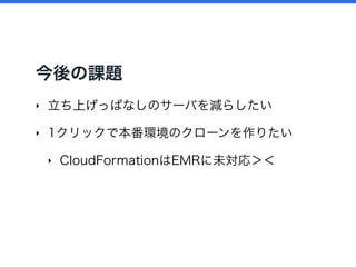 今後の課題
‣ 立ち上げっぱなしのサーバを減らしたい
‣ 1クリックで本番環境のクローンを作りたい
‣ CloudFormationはEMRに未対応＞＜
 