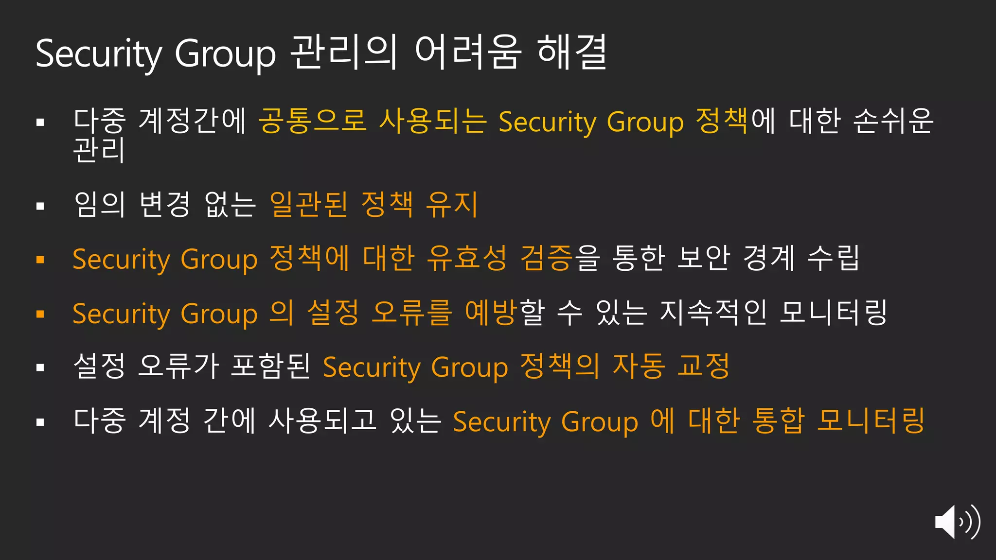 Security Group 관리의 어려움 해결
§ 다중 계정간에 공통으로 사용되는 Security Group 정책에 대한 손쉬운
관리
§ 임의 변경 없는 일관된 정책 유지
§ Security Group 정책에 대한 유효성 검증을 통한 보안 경계 수립
§ Security Group 의 설정 오류를 예방할 수 있는 지속적인 모니터링
§ 설정 오류가 포함된 Security Group 정책의 자동 교정
§ 다중 계정 간에 사용되고 있는 Security Group 에 대한 통합 모니터링
 