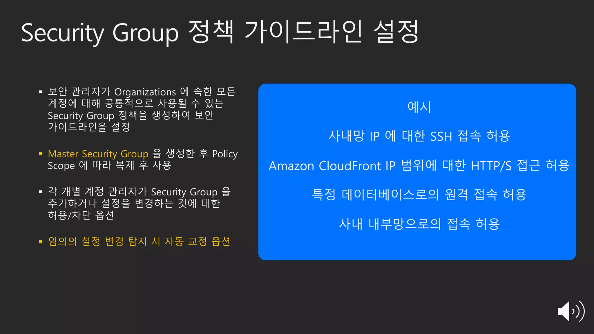 Security Group 정책 가이드라인 설정
§ 보안 관리자가 Organizations 에 속한 모든
계정에 대해 공통적으로 사용될 수 있는
Security Group 정책을 생성하여 보안
가이드라인을 설정
§ Master Security Group 을 생성한 후 Policy
Scope 에 따라 복제 후 사용
§ 각 개별 계정 관리자가 Security Group 을
추가하거나 설정을 변경하는 것에 대한
허용/차단 옵션
§ 임의의 설정 변경 탐지 시 자동 교정 옵션
예시
사내망 IP 에 대한 SSH 접속 허용
Amazon CloudFront IP 범위에 대한 HTTP/S 접근 허용
특정 데이터베이스로의 원격 접속 허용
사내 내부망으로의 접속 허용
 