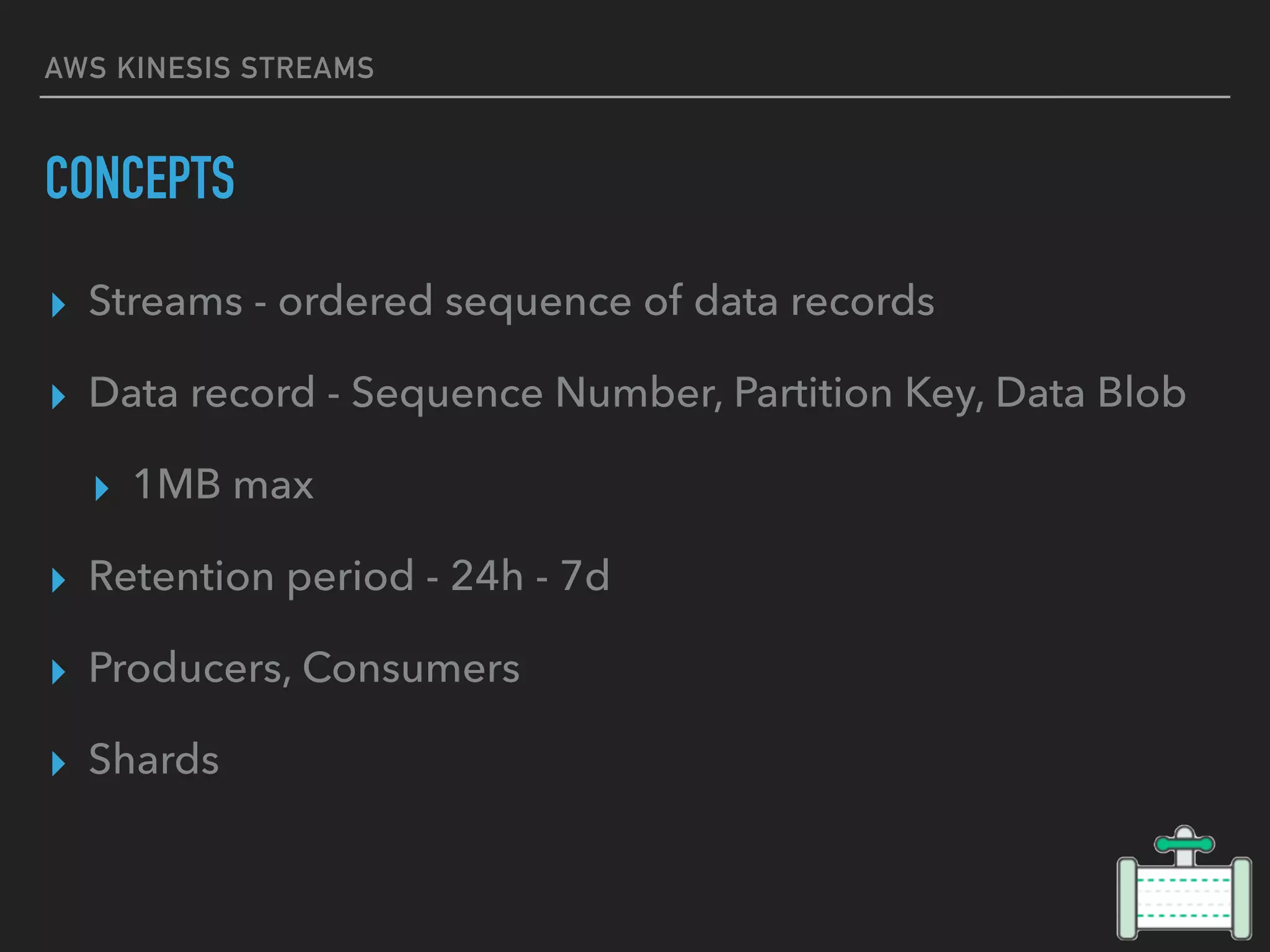 AWS KINESIS STREAMS
CONCEPTS
▸ Streams - ordered sequence of data records
▸ Data record - Sequence Number, Partition Key, Data Blob
▸ 1MB max
▸ Retention period - 24h - 7d
▸ Producers, Consumers
▸ Shards
 