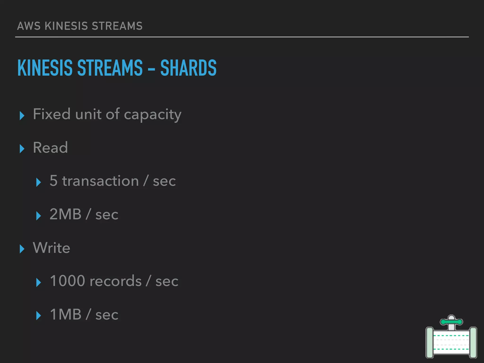 AWS KINESIS STREAMS
KINESIS STREAMS - SHARDS
▸ Fixed unit of capacity
▸ Read
▸ 5 transaction / sec
▸ 2MB / sec
▸ Write
▸ 1000 records / sec
▸ 1MB / sec
 