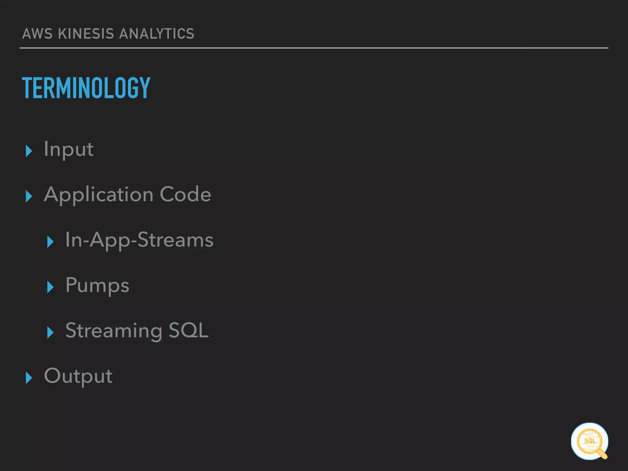 AWS KINESIS ANALYTICS
TERMINOLOGY
▸ Input
▸ Application Code
▸ In-App-Streams
▸ Pumps
▸ Streaming SQL
▸ Output
 