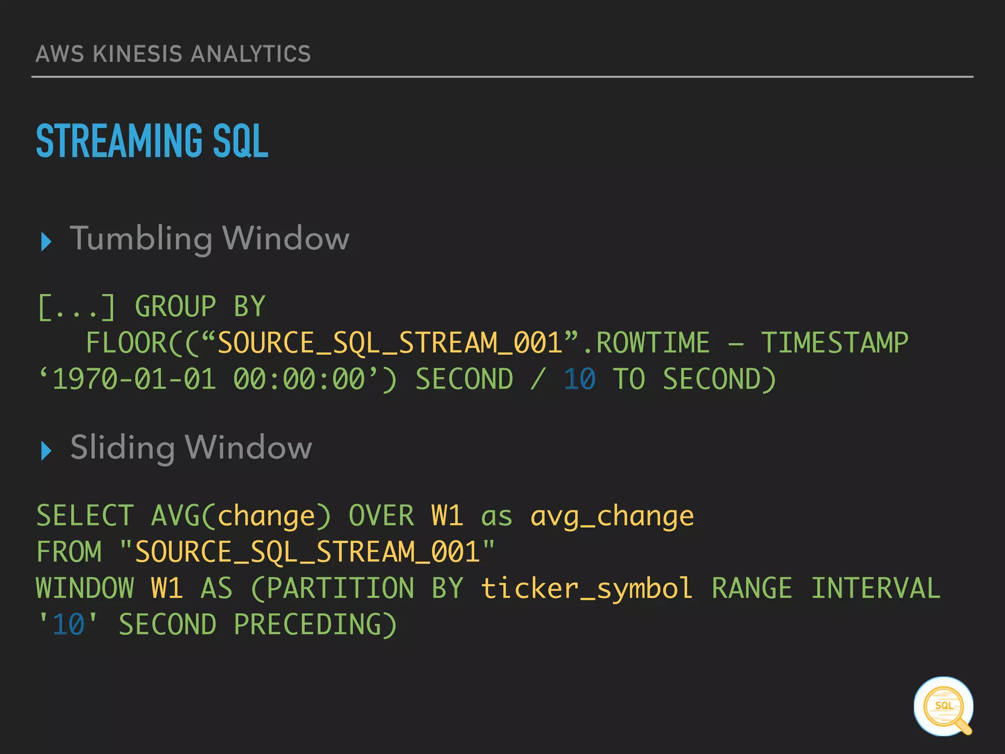 AWS KINESIS ANALYTICS
STREAMING SQL
▸ Tumbling Window
[...] GROUP BY 
FLOOR((“SOURCE_SQL_STREAM_001”.ROWTIME – TIMESTAMP
‘1970-01-01 00:00:00’) SECOND / 10 TO SECOND)
▸ Sliding Window
SELECT AVG(change) OVER W1 as avg_change 
FROM "SOURCE_SQL_STREAM_001" 
WINDOW W1 AS (PARTITION BY ticker_symbol RANGE INTERVAL
'10' SECOND PRECEDING)
 