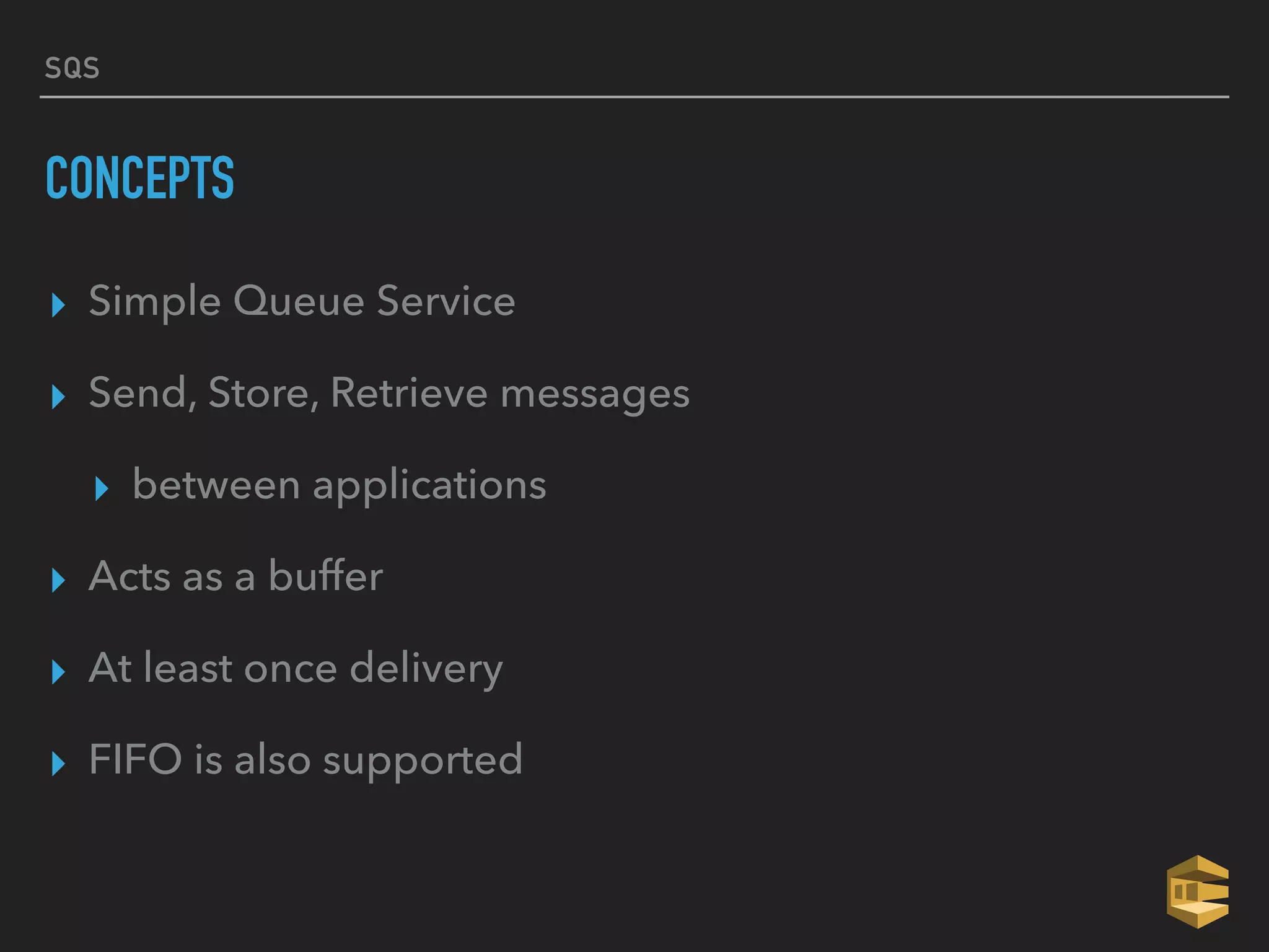 SQS
CONCEPTS
▸ Simple Queue Service
▸ Send, Store, Retrieve messages
▸ between applications
▸ Acts as a buffer
▸ At least once delivery
▸ FIFO is also supported
 