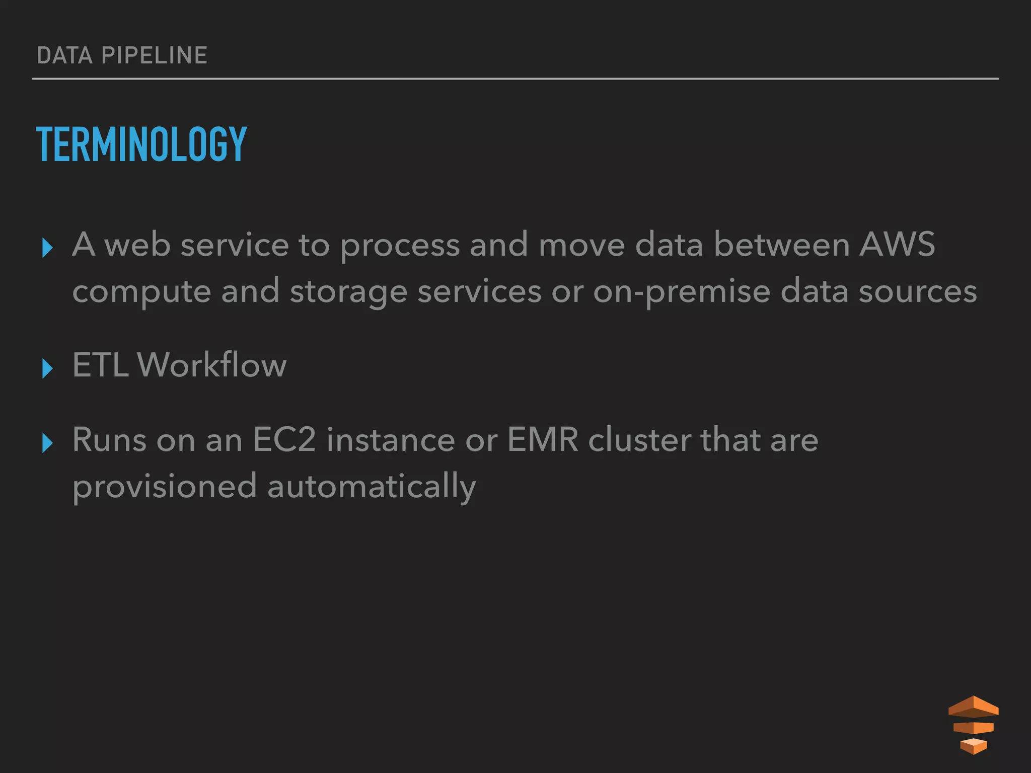 DATA PIPELINE
TERMINOLOGY
▸ A web service to process and move data between AWS
compute and storage services or on-premise data sources
▸ ETL Workﬂow
▸ Runs on an EC2 instance or EMR cluster that are
provisioned automatically
 