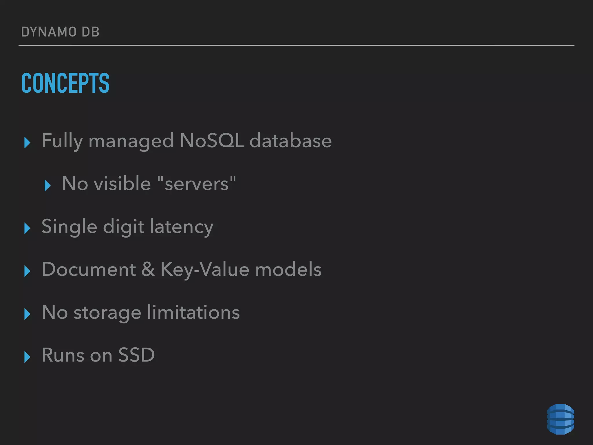 DYNAMO DB
CONCEPTS
▸ Fully managed NoSQL database
▸ No visible "servers"
▸ Single digit latency
▸ Document & Key-Value models
▸ No storage limitations
▸ Runs on SSD
 
