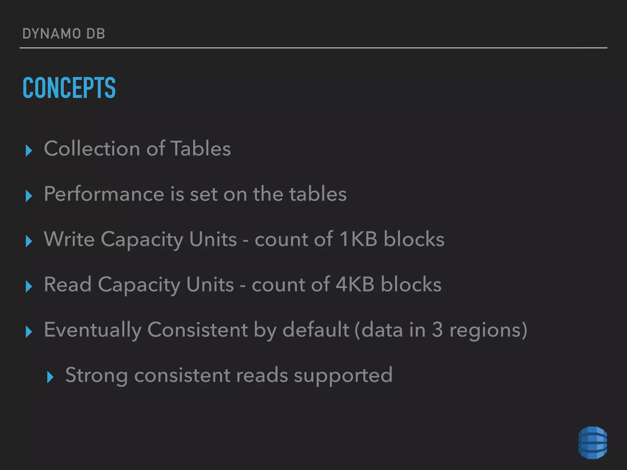 DYNAMO DB
CONCEPTS
▸ Collection of Tables
▸ Performance is set on the tables
▸ Write Capacity Units - count of 1KB blocks
▸ Read Capacity Units - count of 4KB blocks
▸ Eventually Consistent by default (data in 3 regions)
▸ Strong consistent reads supported
 
