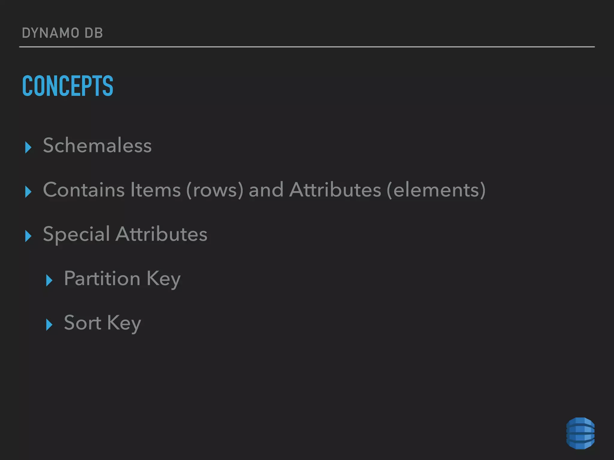 DYNAMO DB
CONCEPTS
▸ Schemaless
▸ Contains Items (rows) and Attributes (elements)
▸ Special Attributes
▸ Partition Key
▸ Sort Key
 