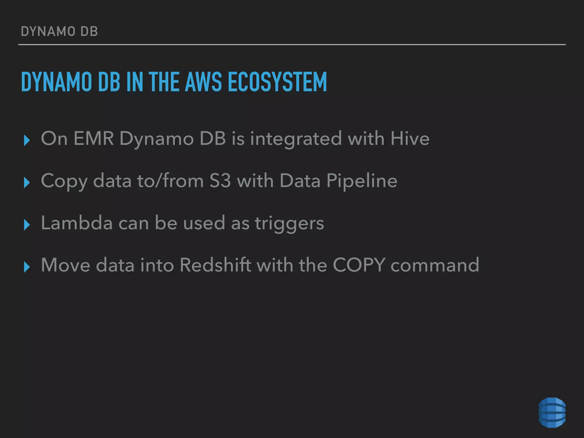 DYNAMO DB
DYNAMO DB IN THE AWS ECOSYSTEM
▸ On EMR Dynamo DB is integrated with Hive
▸ Copy data to/from S3 with Data Pipeline
▸ Lambda can be used as triggers
▸ Move data into Redshift with the COPY command
 