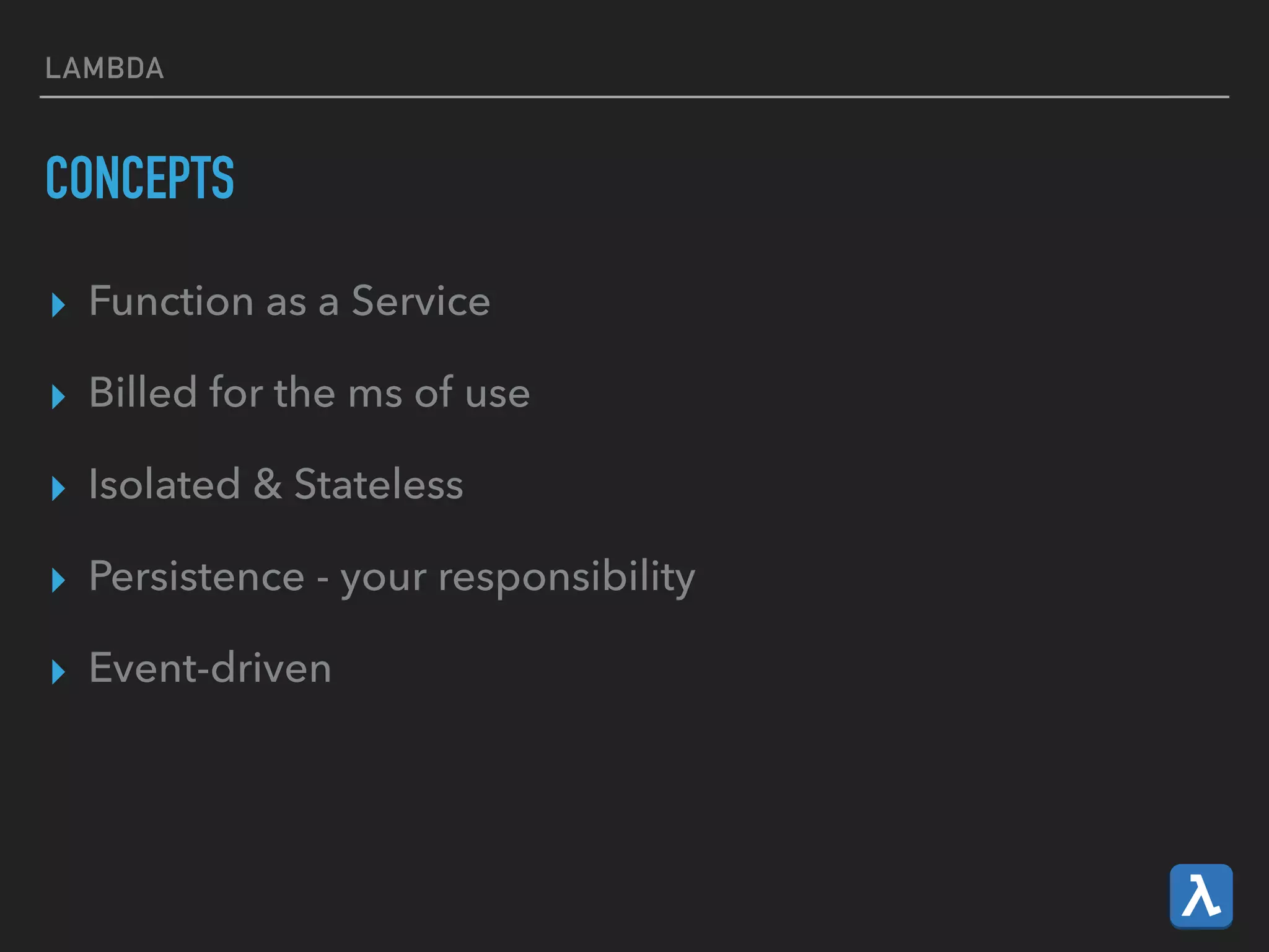 LAMBDA
CONCEPTS
▸ Function as a Service
▸ Billed for the ms of use
▸ Isolated & Stateless
▸ Persistence - your responsibility
▸ Event-driven
 