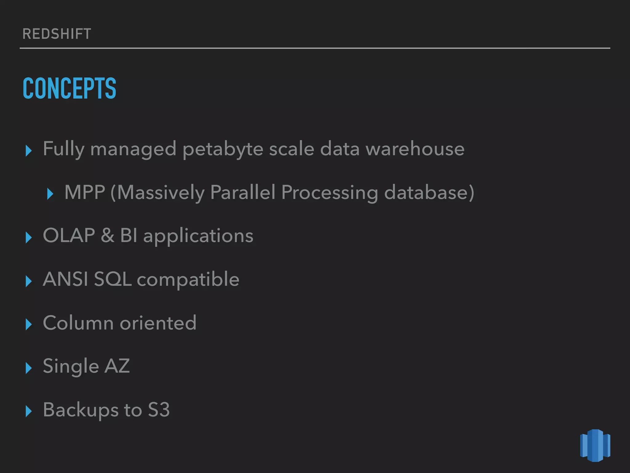 REDSHIFT
CONCEPTS
▸ Fully managed petabyte scale data warehouse
▸ MPP (Massively Parallel Processing database)
▸ OLAP & BI applications
▸ ANSI SQL compatible
▸ Column oriented
▸ Single AZ
▸ Backups to S3
 