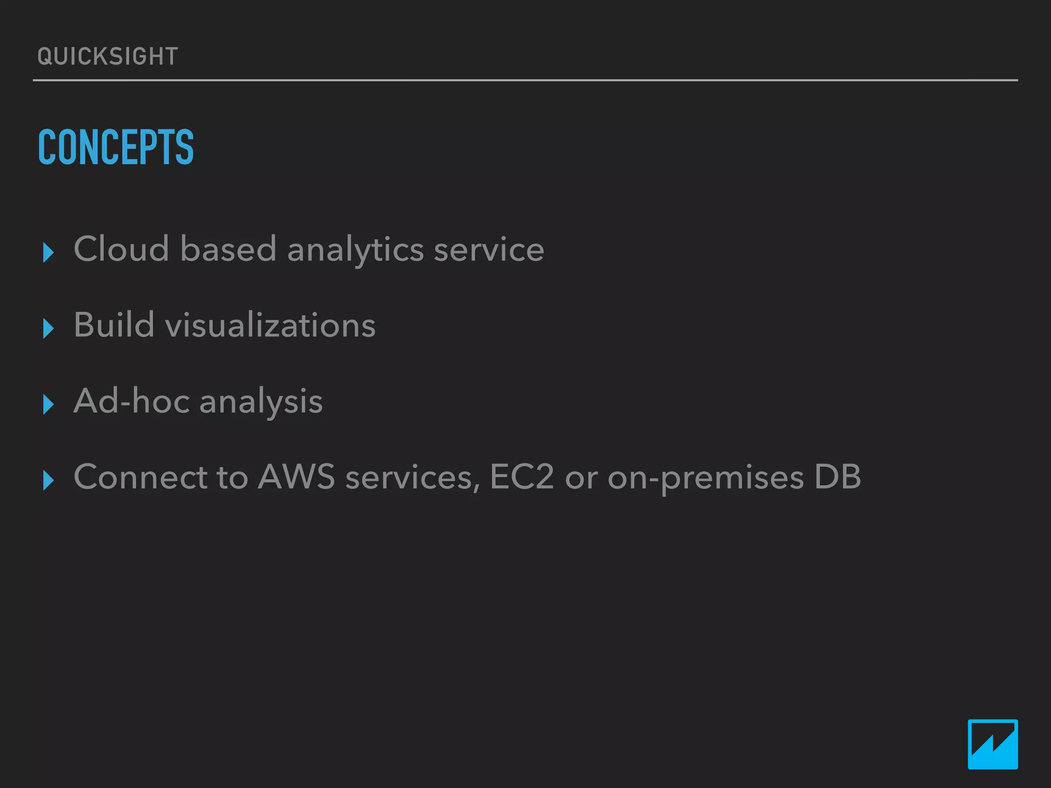 QUICKSIGHT
CONCEPTS
▸ Cloud based analytics service
▸ Build visualizations
▸ Ad-hoc analysis
▸ Connect to AWS services, EC2 or on-premises DB
 