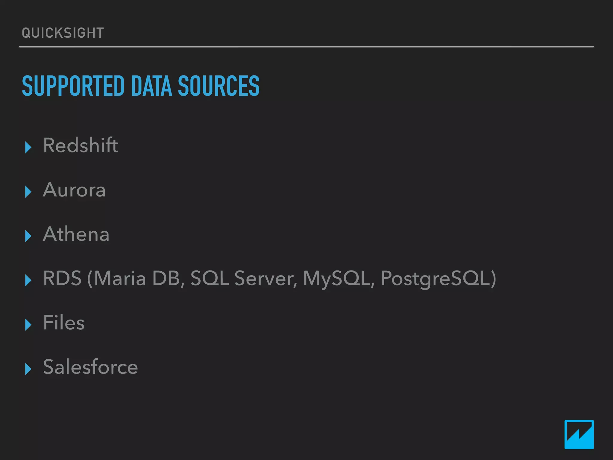 QUICKSIGHT
SUPPORTED DATA SOURCES
▸ Redshift
▸ Aurora
▸ Athena
▸ RDS (Maria DB, SQL Server, MySQL, PostgreSQL)
▸ Files
▸ Salesforce
 
