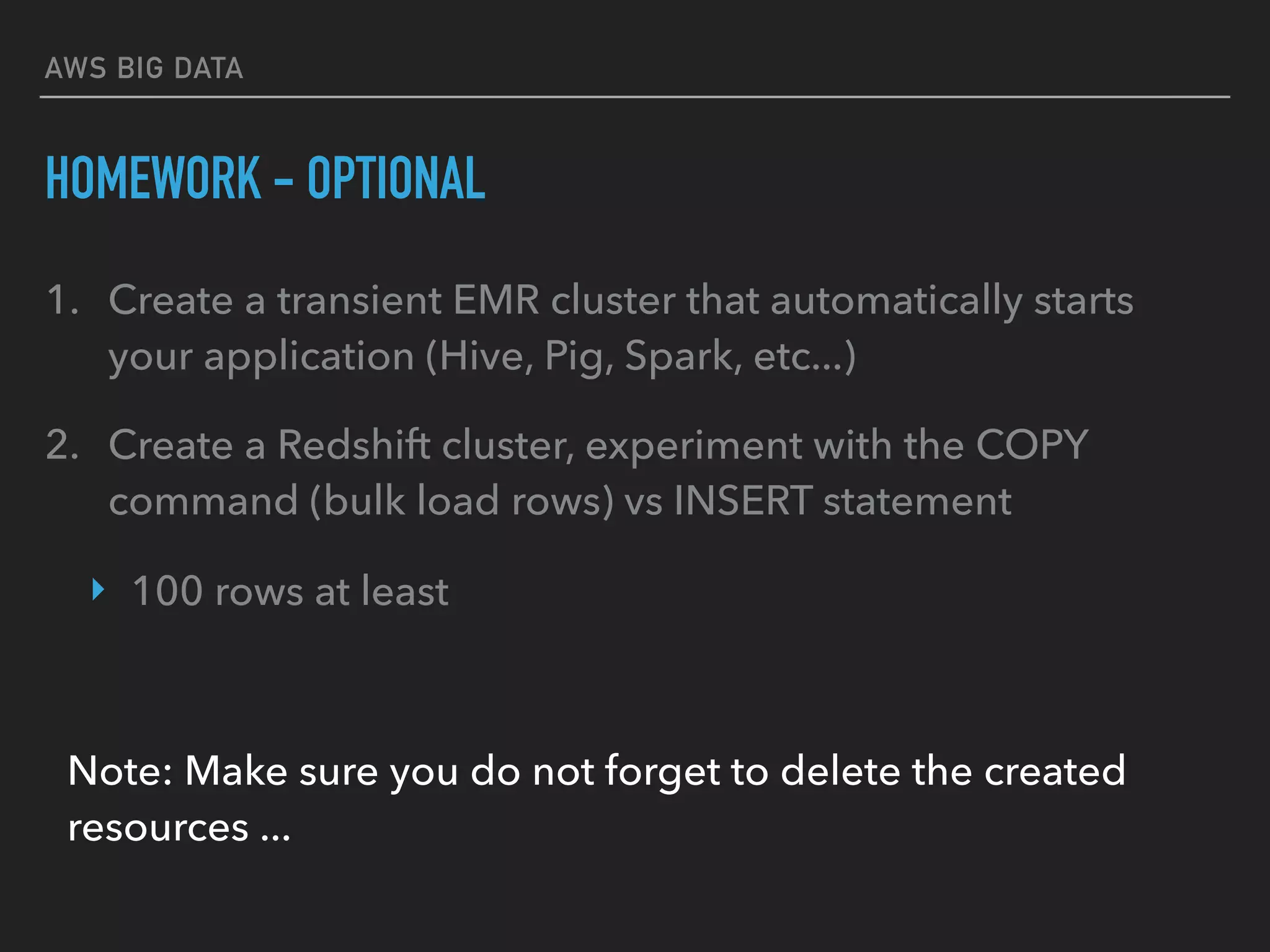 AWS BIG DATA
HOMEWORK - OPTIONAL
1. Create a transient EMR cluster that automatically starts
your application (Hive, Pig, Spark, etc...)
2. Create a Redshift cluster, experiment with the COPY
command (bulk load rows) vs INSERT statement
‣ 100 rows at least
Note: Make sure you do not forget to delete the created
resources ...
 