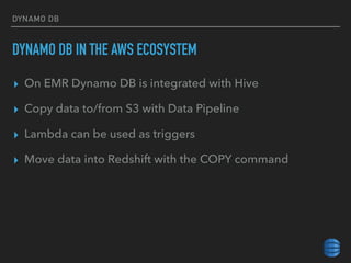 DYNAMO DB
DYNAMO DB IN THE AWS ECOSYSTEM
▸ On EMR Dynamo DB is integrated with Hive
▸ Copy data to/from S3 with Data Pipeline
▸ Lambda can be used as triggers
▸ Move data into Redshift with the COPY command
 
