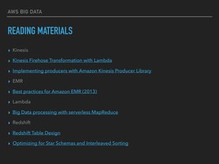 AWS BIG DATA
READING MATERIALS
▸ Kinesis
▸ Kinesis Firehose Transformation with Lambda
▸ Implementing producers with Amazon Kinesis Producer Library
▸ EMR
▸ Best practices for Amazon EMR (2013)
▸ Lambda
▸ Big Data processing with serverless MapReduce
▸ Redshift
▸ Redshift Table Design
▸ Optimizing for Star Schemas and Interleaved Sorting
 