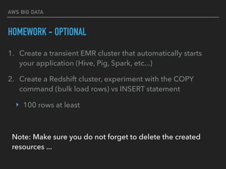 AWS BIG DATA
HOMEWORK - OPTIONAL
1. Create a transient EMR cluster that automatically starts
your application (Hive, Pig, Spark, etc...)
2. Create a Redshift cluster, experiment with the COPY
command (bulk load rows) vs INSERT statement
‣ 100 rows at least
Note: Make sure you do not forget to delete the created
resources ...
 