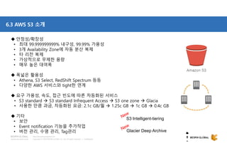 Copyright © 2018 BESPIN GLOBAL Co., Ltd. All rights reserved | Confidential
http://www.bespinglobal.com
6.3 AWS S3 소개
 안정성/확장성
• 최대 99.999999999% 내구성, 99.99% 가용성
• 3개 Availability Zone에 자동 분산 복제
• 타 리전 복제
• 가상적으로 무제한 용량
• 매우 높은 대여폭
 폭넓은 활용성
• Athena, S3 Select, RedShift Spectrum 등등
• 다양한 AWS 서비스와 tight한 연계
 요구 가용성, 속도, 접근 빈도에 따른 차등화된 서비스
• S3 standard  S3 standard Infrequent Access  S3 one zone  Glacia
• 사용한 만큼 과금, 차등화된 요금: 2.1c GB/월  1.25c GB  1c GB  0.4c GB
 기타
• 보안
• Event notification 기능을 추가작업
• 버전 관리, 수명 관리, Tag관리
S3 Intelligent-tiering
Glacier Deep Archive
 
