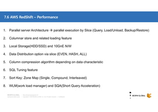 Copyright © 2018 BESPIN GLOBAL Co., Ltd. All rights reserved | Confidential
http://www.bespinglobal.com
7.6 AWS RedShift – Performance
1. Parallel server Architecture  parallel execution by Slice (Query, Load/Unload, Backup/Restore)
2. Columnar store and related loading feature
3. Local Storage(HDD/SSD) and 10GnE N/W
4. Data Distribution option via slice (EVEN, HASH, ALL)
5. Column compression algorithm depending on data characteristic
6. SQL Tuning feature
7. Sort Key: Zone Map (Single, Compound, Interleaved)
8. WLM(work load manager) and SQA(Short Query Acceleration)
 