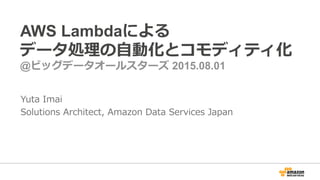 AWS Lambdaによる
データ処理理の⾃自動化とコモディティ化
@ビッグデータオールスターズ 2015.08.01
Yuta  Imai
Solutions  Architect,  Amazon  Data  Services  Japan
 