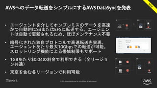 © 2018, Amazon Web Services, Inc. or its affiliates. All rights reserved.
AWSへのデータ転送をシンプルにするAWS DataSyncを発表
• エージェントを介してオンプレミスのデータを高速
かつ自動的にS3またはEFSに転送する。エージェン
トは自動で更新されるため、ほぼメンテナンス不要
• 暗号化された独自プロトコルで高速転送を実現。
エージェントあたり最大10Gbpsでの転送が可能。
スロットリング機能による帯域制限もサポート
• 1GBあたり$0.04の料金で利用できる（全リージョ
ン共通）
• 東京を含む各リージョンで利用可能
 