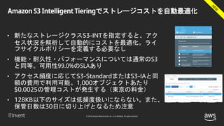 © 2018, Amazon Web Services, Inc. or its affiliates. All rights reserved.
Amazon S3 Intelligent Tieringでストレージコストを自動最適化
• 新たなストレージクラスS3-INTを指定すると、アク
セス状況を解析して自動的にコストを最適化。ライ
フサイクルポリシーを定義する必要なし
• 機能・耐久性・パフォーマンスについては通常のS3
と同等。可用性99.0%のSLAあり
• アクセス頻度に応じてS3-StandardまたはS3-IAと同
額の費用で利用可能。1,000オブジェクトあたり
$0.0025の管理コストが発生する（東京の料金）
• 128KB以下のサイズは低頻度扱いにならない。また、
保管日数は30日に切り上げとなるため注意
 
