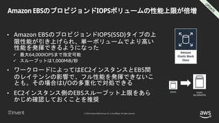 © 2018, Amazon Web Services, Inc. or its affiliates. All rights reserved.
Amazon EBSのプロビジョンドIOPSボリュームの性能上限が倍増
• Amazon EBSのプロビジョンドIOPS(SSD)タイプの上
限性能が引き上げられ、単一ボリュームでより高い
性能を発揮できるようになった
 最大64,000IOPSまで指定可能
 スループットは1,000MiB/秒
• ワークロードによってはEC2インスタンスとEBS間
のレイテンシの影響で、フル性能を発揮できないこ
とも。その場合はI/Oの多重化で対処できる
• EC2インスタンス側のEBSスループット上限をあら
かじめ確認しておくことを推奨
PIOPS PIOPS
(64,000IOPS)
 