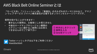 © 2018, Amazon Web Services, Inc. or its affiliates. All rights reserved.
「サービス別」「ソリューション別」「業種別」のそれぞれのテーマに分かれて、アマゾ
ン ウェブ サービス ジャパン株式会社が主催するオンラインセミナーシリーズです。
質問を投げることができます！
• 書き込んだ質問は、主催者にしか見えません
• 今後のロードマップやリージョン展開の
スケジュールに関するご質問にはお答え
できませんのでご了承下さい
① 吹き出しをクリック
② 質問を入力
③ Sendをクリック
Twitter ハッシュタグは以下をご利用ください
#awsblackbelt
AWS Black Belt Online Seminerとは
 