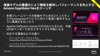 © 2018, Amazon Web Services, Inc. or its affiliates. All rights reserved.
推論モデルの最適化により精度を維持しパフォーマンスを向上する
Amazon SageMaker Neoをローンチ
• 各種フレームワークの推論モデルをEC2インスタン
スやGreengrassデバイスに向けて高速に動作するよ
うに最適化をおこなう
• Apache Software LicenseでのOSSとなるため、今後
はHWベンダーでのカスタマイズも可能になる
• 対応する環境は以下の通り
• フレームワーク・アルゴリズム:
TensorFlow/MXNet/PyTorch/XGBoost/ONNX
• ハードウェアアーキテクチャ:
ARM/Intel/NVIDIA ※Cadence/Qualcomm/Xilinxは今後対応予定
 