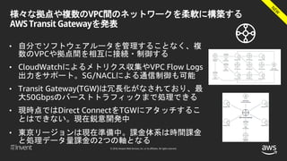 © 2018, Amazon Web Services, Inc. or its affiliates. All rights reserved.
様々な拠点や複数のVPC間のネットワークを柔軟に構築する
AWS Transit Gatewayを発表
• 自分でソフトウェアルータを管理することなく、複
数のVPCや拠点間を相互に接続・制御する
• CloudWatchによるメトリクス収集やVPC Flow Logs
出力をサポート。SG/NACLによる通信制御も可能
• Transit Gateway(TGW)は冗長化がなされており、最
大50Gbpsのバーストトラフィックまで処理できる
• 現時点ではDirect ConnectをTGWにアタッチするこ
とはできない。現在鋭意開発中
• 東京リージョンは現在準備中。課金体系は時間課金
と処理データ量課金の2つの軸となる
 