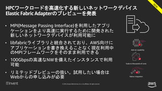 © 2018, Amazon Web Services, Inc. or its affiliates. All rights reserved.
HPCワークロードを高速化する新しいネットワークデバイス
Elastic Fabric Adapterのプレビューを発表
• MPI(Message Passing Interface)を利用したアプリ
ケーションをより高速に実行するために開発された
新しいネットワークデバイスが利用可能に
• libfabricライブラリと統合されており、AWS向けに
アプリケーションを書き換えることなく現在利用中
のMPIフレームワークをそのまま利用できる
• 100Gbpsの高速なNWを備えたインスタンスで利用
可能
• リミテッドプレビューの扱い。試用したい場合は
Webからの申し込みが必要
 