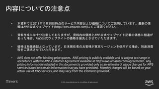 © 2018, Amazon Web Services, Inc. or its affiliates. All rights reserved.
• 本資料では2018年11月30日時点のサービス内容および価格についてご説明しています。最新の情
報はAWS公式ウェブサイト(http://aws.amazon.com)にてご確認ください。
• 資料作成には十分注意しておりますが、資料内の価格とAWS公式ウェブサイト記載の価格に相違が
あった場合、AWS公式ウェブサイトの価格を優先とさせていただきます。
• 価格は税抜表記となっています。日本居住者のお客様が東京リージョンを使用する場合、別途消費
税をご請求させていただきます。
• AWS does not offer binding price quotes. AWS pricing is publicly available and is subject to change in
accordance with the AWS Customer Agreement available at http://aws.amazon.com/agreement/. Any
pricing information included in this document is provided only as an estimate of usage charges for AWS
services based on certain information that you have provided. Monthly charges will be based on your
actual use of AWS services, and may vary from the estimates provided.
内容についての注意点
 