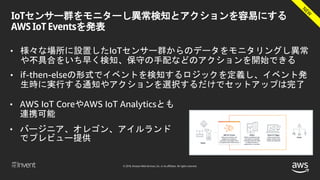© 2018, Amazon Web Services, Inc. or its affiliates. All rights reserved.
IoTセンサー群をモニターし異常検知とアクションを容易にする
AWS IoT Eventsを発表
• 様々な場所に設置したIoTセンサー群からのデータをモニタリングし異常
や不具合をいち早く検知、保守の手配などのアクションを開始できる
• if-then-elseの形式でイベントを検知するロジックを定義し、イベント発
生時に実行する通知やアクションを選択するだけでセットアップは完了
• AWS IoT CoreやAWS IoT Analyticsとも
連携可能
• バージニア、オレゴン、アイルランド
でプレビュー提供
 