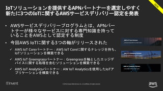 © 2018, Amazon Web Services, Inc. or its affiliates. All rights reserved.
IoTソリューションを提供するAPNパートナーを選定しやすく
新たに3つのIoTに関するAWSサービスデリバリー認定を発表
• AWSサービスデリバリープログラムとは、APNパー
トナーが様々なサービスに対する専門知識を持って
いることをAWSとして認定する制度
• 今回AWS IoTに関する3つの軸がリリースされた
 AWS IoT Coreパートナー：AWS IoT Coreに関するナレッジを持ち、
IoTソリューションを構築できる
 AWS IoT Greengrassパートナー：Greengrassを軸としたエッジデ
バイスに関する処理を含むソリューションを構築できる
 AWS IoT Analyticsパートナー：AW IoT Analyticsを使用したIoTア
プリケーションを構築できる
 